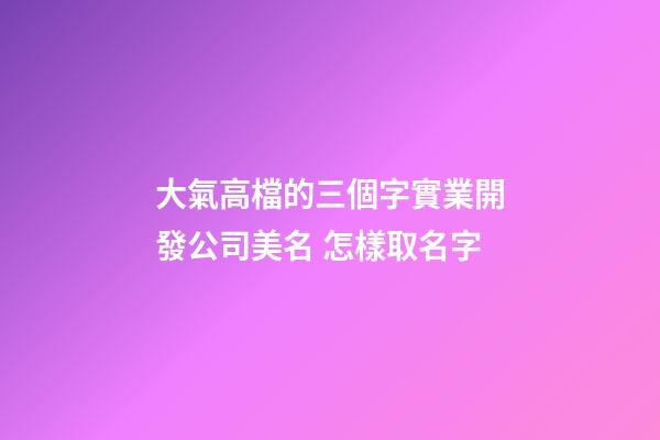 大氣高檔的三個字實業開發公司美名 怎樣取名字